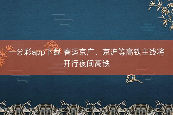 一分彩app下载 春运京广、京沪等高铁主线将开行夜间高铁