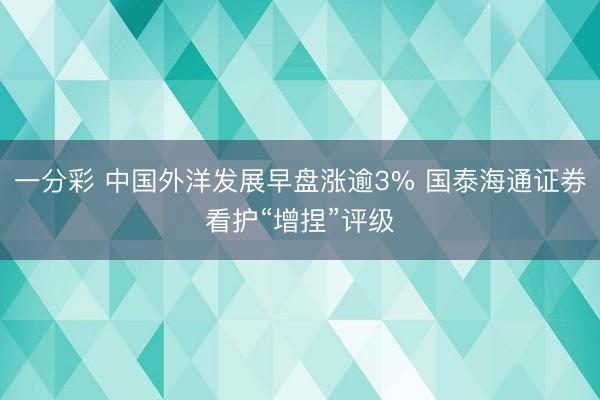 一分彩 中国外洋发展早盘涨逾3% 国泰海通证券看护“增捏”评级