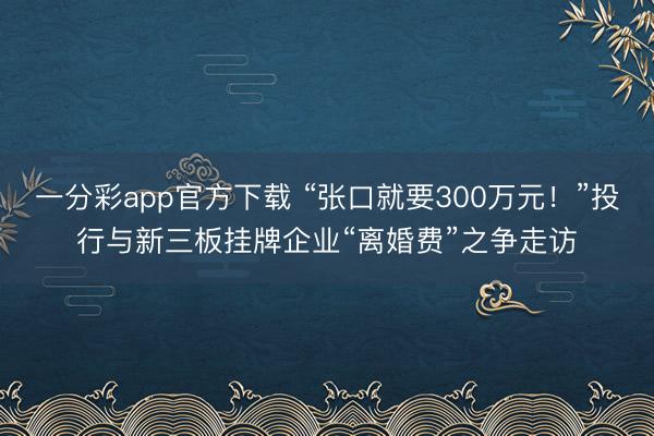 一分彩app官方下载 “张口就要300万元！”投行与新三板挂牌企业“离婚费”之争走访