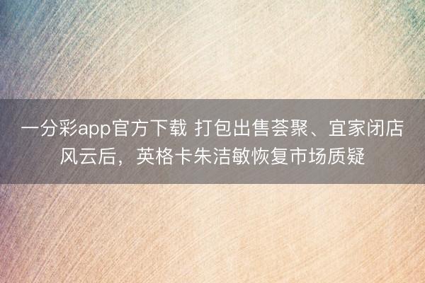 一分彩app官方下载 打包出售荟聚、宜家闭店风云后，英格卡朱洁敏恢复市场质疑