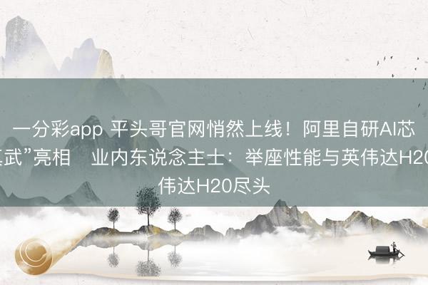 一分彩app 平头哥官网悄然上线！阿里自研AI芯片“真武”亮相   业内东说念主士：举座性能与英伟达H20尽头