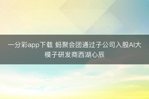 一分彩app下载 蚂聚会团通过子公司入股AI大模子研发商西湖心辰