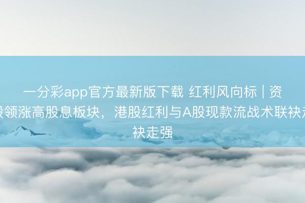 一分彩app官方最新版下载 红利风向标 | 资源股领涨高股息板块，港股红利与A股现款流战术联袂走强