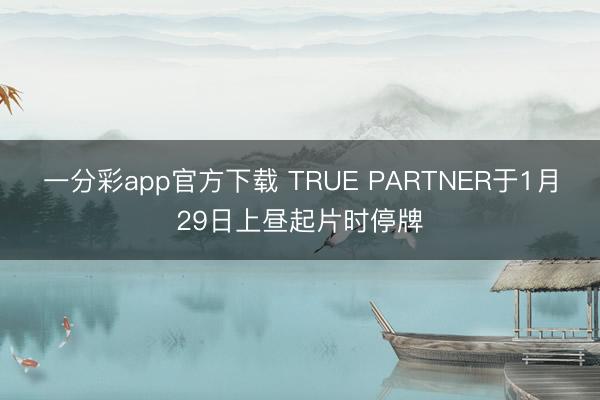 一分彩app官方下载 TRUE PARTNER于1月29日上昼起片时停牌