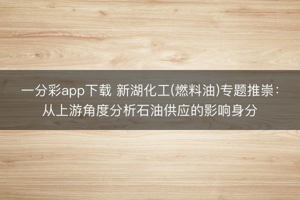 一分彩app下载 新湖化工(燃料油)专题推崇：从上游角度分析石油供应的影响身分