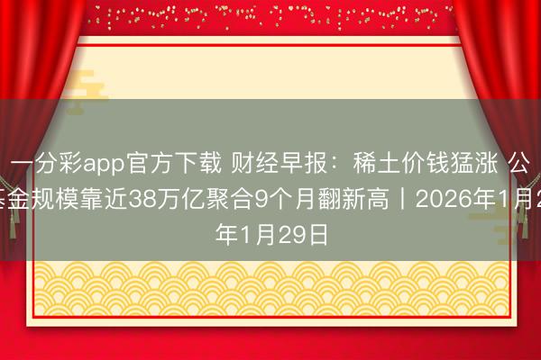 一分彩app官方下载 财经早报：稀土价钱猛涨 公募基金规模靠近38万亿聚合9个月翻新高丨2026年1月29日