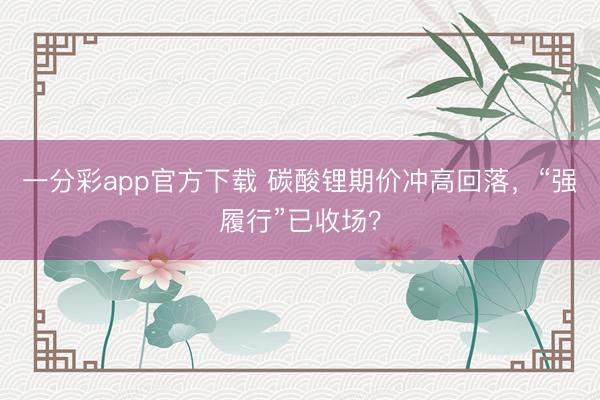 一分彩app官方下载 碳酸锂期价冲高回落，“强履行”已收场？