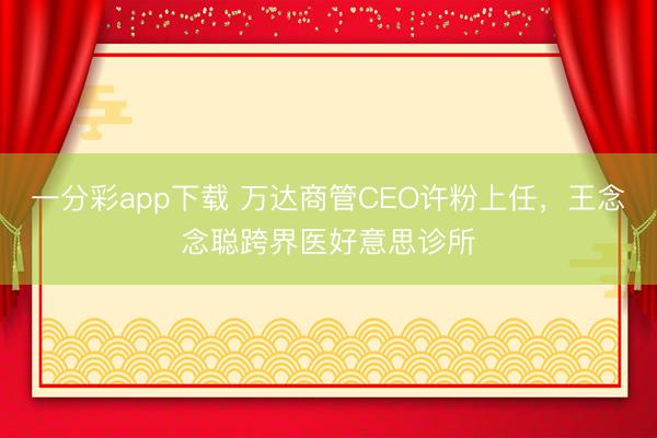 一分彩app下载 万达商管CEO许粉上任，王念念聪跨界医好意思诊所