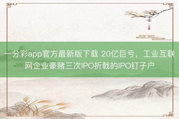 一分彩app官方最新版下载 20亿巨亏，工业互联网企业豪赌三次IPO折戟的IPO钉子户