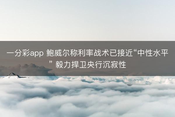 一分彩app 鲍威尔称利率战术已接近“中性水平” 毅力捍卫央行沉寂性