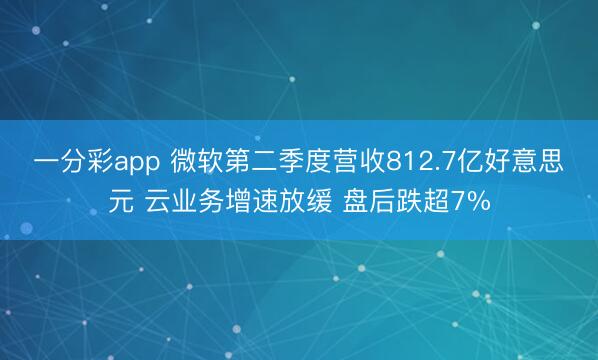 一分彩app 微软第二季度营收812.7亿好意思元 云业务增速放缓 盘后跌超7%