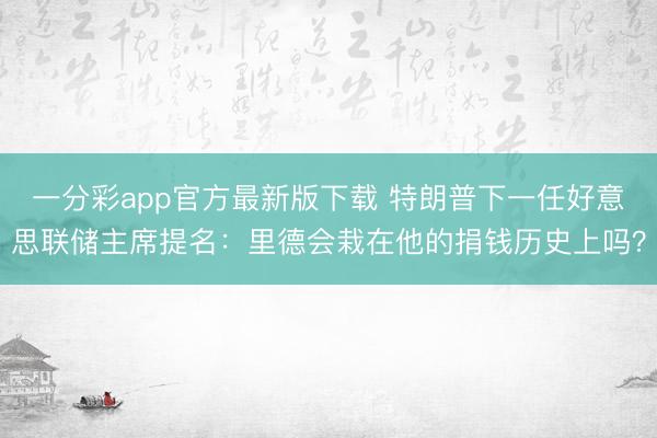 一分彩app官方最新版下载 特朗普下一任好意思联储主席提名:里德会栽在他的捐钱历史上吗?