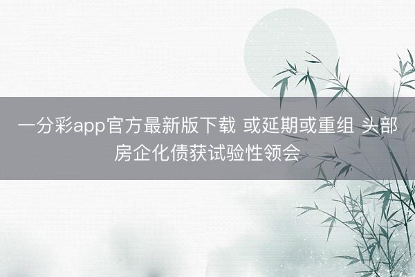 一分彩app官方最新版下载 或延期或重组 头部房企化债获试验性领会