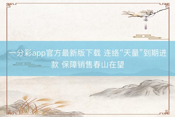 一分彩app官方最新版下载 连络“天量”到期进款 保障销售春山在望
