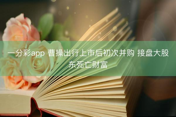 一分彩app 曹操出行上市后初次并购 接盘大股东死亡财富