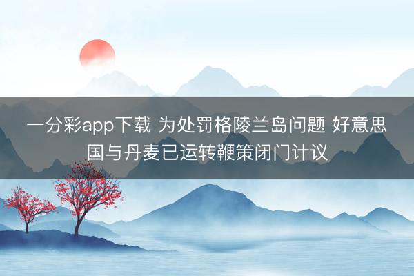 一分彩app下载 为处罚格陵兰岛问题 好意思国与丹麦已运转鞭策闭门计议