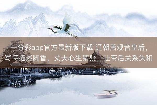 一分彩app官方最新版下载 辽朝萧观音皇后,写诗描述脚香,丈夫心生猜疑,让帝后关系失和