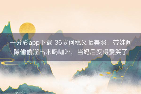 一分彩app下载 36岁何穗又晒美照!带娃间隙偷偷溜出来喝咖啡,当妈后变得爱笑了
