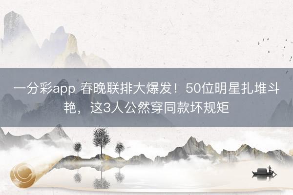 一分彩app 春晚联排大爆发!50位明星扎堆斗艳,这3人公然穿同款坏规矩