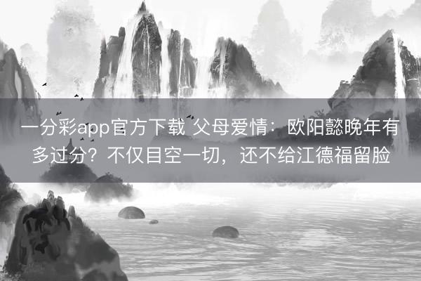 一分彩app官方下载 父母爱情：欧阳懿晚年有多过分？不仅目空一切，还不给江德福留脸