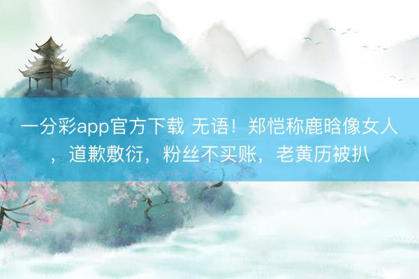 一分彩app官方下载 无语！郑恺称鹿晗像女人，道歉敷衍，粉丝不买账，老黄历被扒