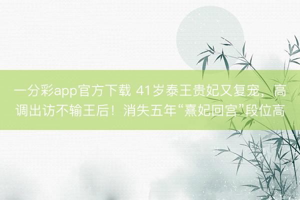 一分彩app官方下载 41岁泰王贵妃又复宠，高调出访不输王后！消失五年“熹妃回宫”段位高