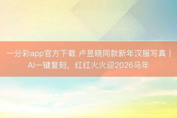 一分彩app官方下载 卢昱晓同款新年汉服写真｜AI一键复刻，红红火火迎2026马年