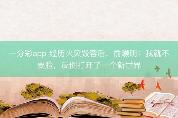 一分彩app 经历火灾毁容后，俞灏明：我就不要脸，反倒打开了一个新世界