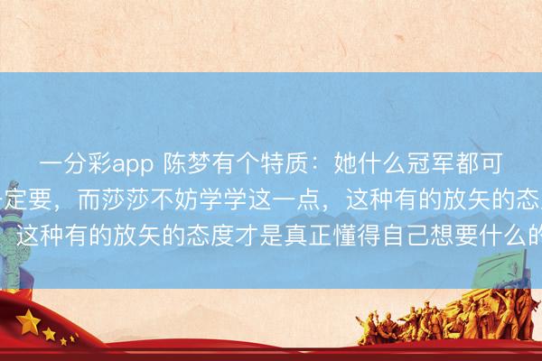 一分彩app 陈梦有个特质：她什么冠军都可以不要，但奥运冠军一定要，而莎莎不妨学学这一点，这种有的放矢的态度才是真正懂得自己想要什么的表现