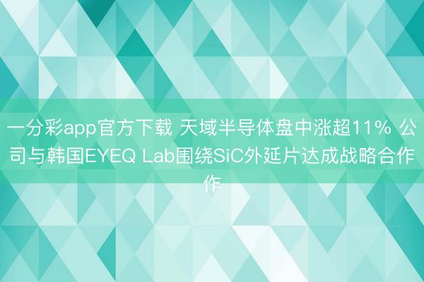 一分彩app官方下载 天域半导体盘中涨超11% 公司与韩国EYEQ Lab围绕SiC外延片达成战略合作