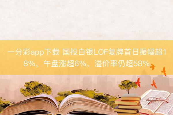 一分彩app下载 国投白银LOF复牌首日振幅超18%，午盘涨超6%，溢价率仍超58%