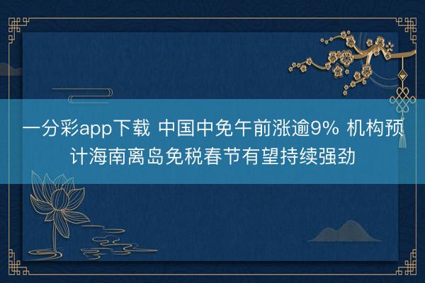 一分彩app下载 中国中免午前涨逾9% 机构预计海南离岛免税春节有望持续强劲
