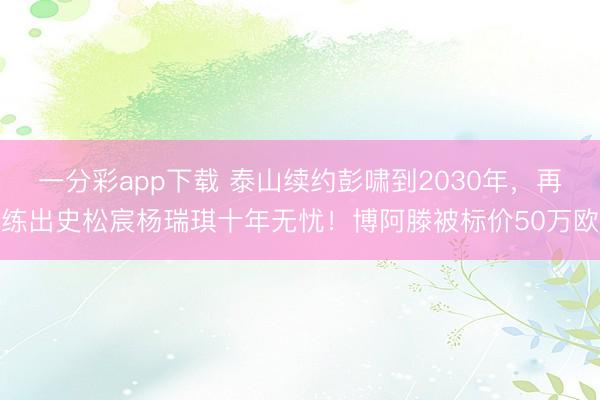 一分彩app下载 泰山续约彭啸到2030年，再练出史松宸杨瑞琪十年无忧！博阿滕被标价50万欧