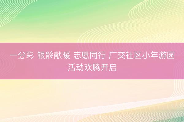 一分彩 银龄献暖 志愿同行 广交社区小年游园活动欢腾开启