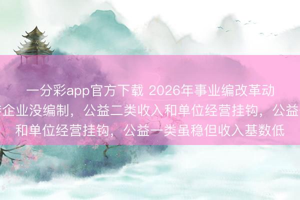 一分彩app官方下载 2026年事业编改革动静不小,生产经营类转企业没编制,公益二类收入和单位经营挂钩,公益一类虽稳但收入基数低
