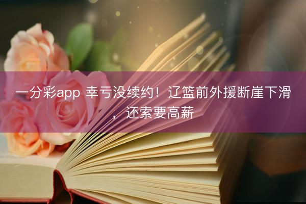 一分彩app 幸亏没续约！辽篮前外援断崖下滑，还索要高薪