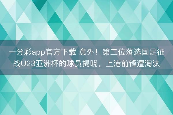 一分彩app官方下载 意外！第二位落选国足征战U23亚洲杯的球员揭晓，上港前锋遭淘汰