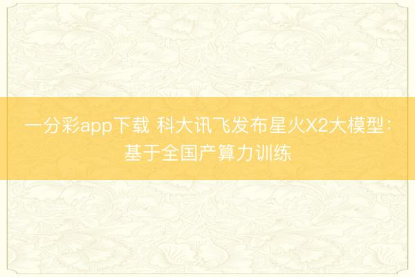 一分彩app下载 科大讯飞发布星火X2大模型：基于全国产算力训练
