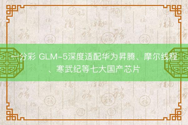 一分彩 GLM-5深度适配华为昇腾、摩尔线程、寒武纪等七大国产芯片