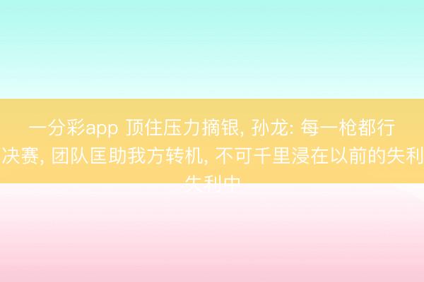 一分彩app 顶住压力摘银, 孙龙: 每一枪都行为决赛, 团队匡助我方转机, 不可千里浸在以前的失利中
