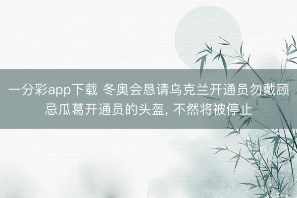 一分彩app下载 冬奥会恳请乌克兰开通员勿戴顾忌瓜葛开通员的头盔, 不然将被停止
