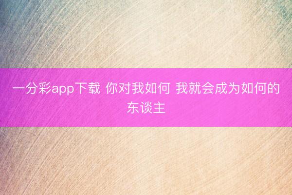 一分彩app下载 你对我如何 我就会成为如何的东谈主
