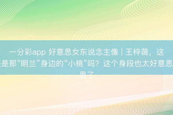 一分彩app 好意思女东说念主像 | 王梓薇，这还是那“明兰”身边的“小桃”吗？这个身段也太好意思了