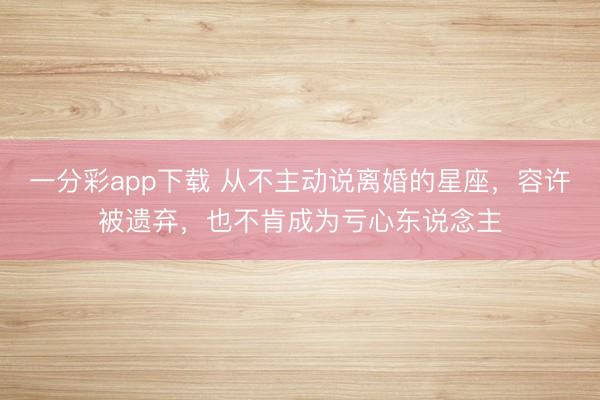 一分彩app下载 从不主动说离婚的星座，容许被遗弃，也不肯成为亏心东说念主