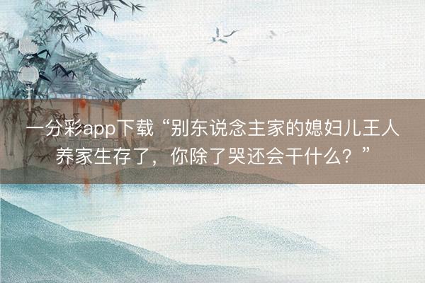 一分彩app下载 “别东说念主家的媳妇儿王人养家生存了,你除了哭还会干什么?”