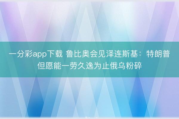 一分彩app下载 鲁比奥会见泽连斯基：特朗普但愿能一劳久逸为止俄乌粉碎