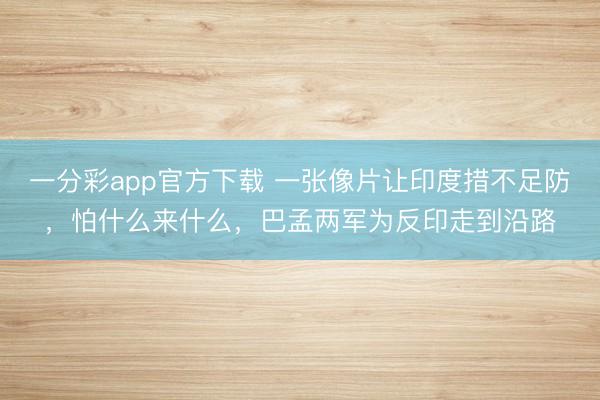 一分彩app官方下载 一张像片让印度措不足防，怕什么来什么，巴孟两军为反印走到沿路