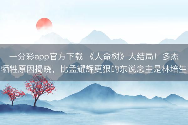 一分彩app官方下载 《人命树》大结局！多杰牺牲原因揭晓，比孟耀辉更狠的东说念主是林培生