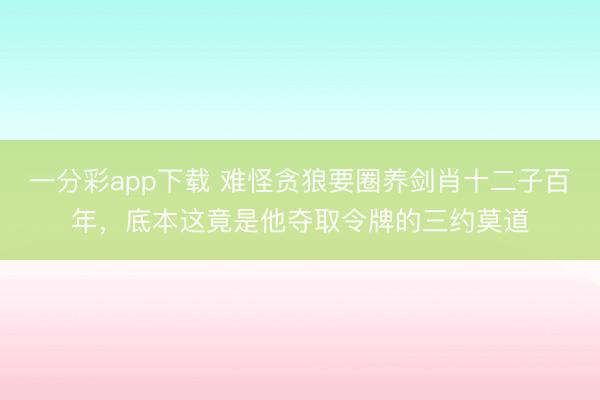 一分彩app下载 难怪贪狼要圈养剑肖十二子百年,底本这竟是他夺取令牌的三约莫道