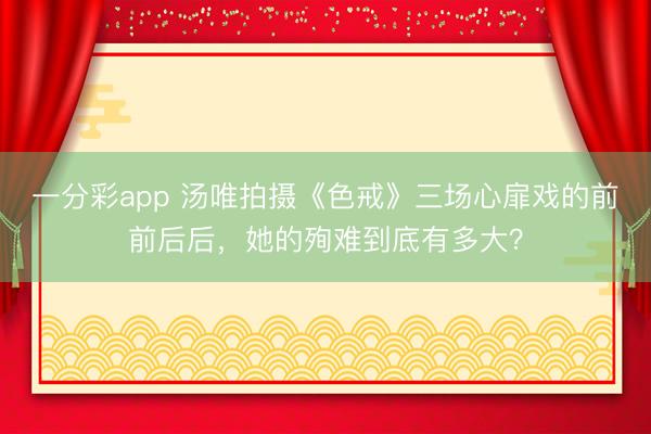 一分彩app 汤唯拍摄《色戒》三场心扉戏的前前后后，她的殉难到底有多大？